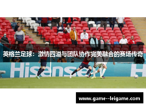 英格兰足球:激情四溢与团队协作完美融合的赛场传奇 英格兰足球:激情四溢与团队协作完美融合的赛场传奇