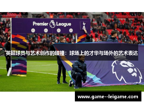 英超球员与艺术创作的碰撞:球场上的才华与场外的艺术表达 英超球员与艺术创作的碰撞:球场上的才华与场外的艺术表达