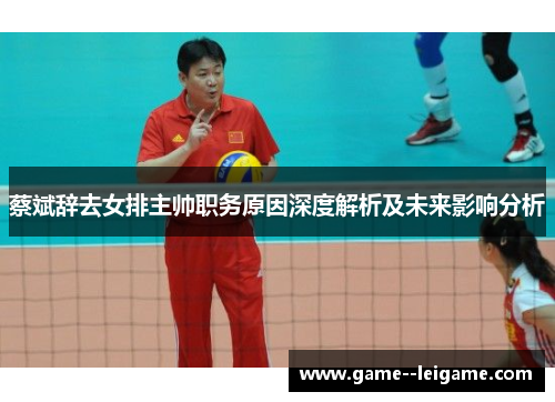 蔡斌辞去女排主帅职务原因深度解析及未来影响分析 蔡斌辞去女排主帅职务原因深度解析及未来影响分析