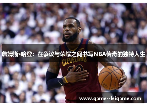 詹姆斯·哈登：在争议与荣耀之间书写NBA传奇的独特人生