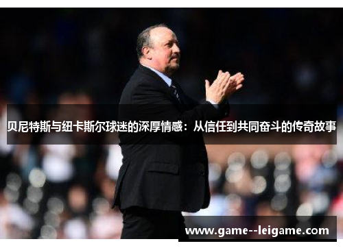 贝尼特斯与纽卡斯尔球迷的深厚情感:从信任到共同奋斗的传奇故事 贝尼特斯与纽卡斯尔球迷的深厚情感:从信任到共同奋斗的传奇故事