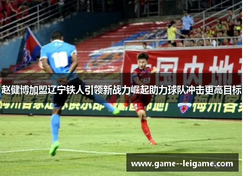 赵健博加盟辽宁铁人引领新战力崛起助力球队冲击更高目标
