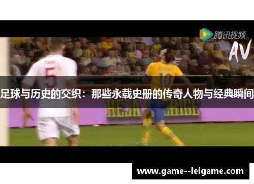 足球与历史的交织:那些永载史册的传奇人物与经典瞬间 足球与历史的交织:那些永载史册的传奇人物与经典瞬间