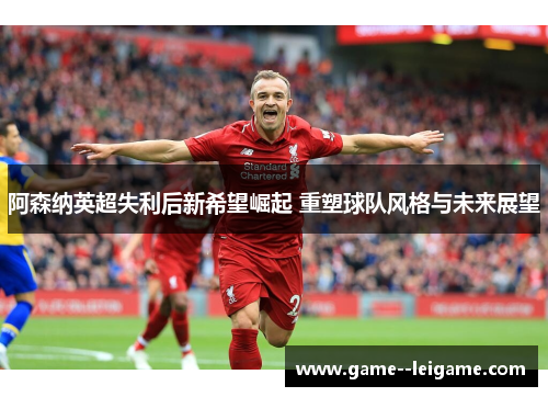 阿森纳英超失利后新希望崛起 重塑球队风格与未来展望