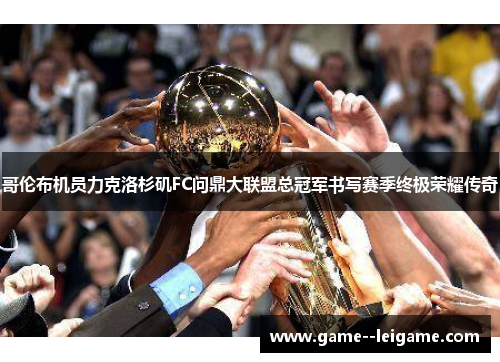 哥伦布机员力克洛杉矶FC问鼎大联盟总冠军书写赛季终极荣耀传奇